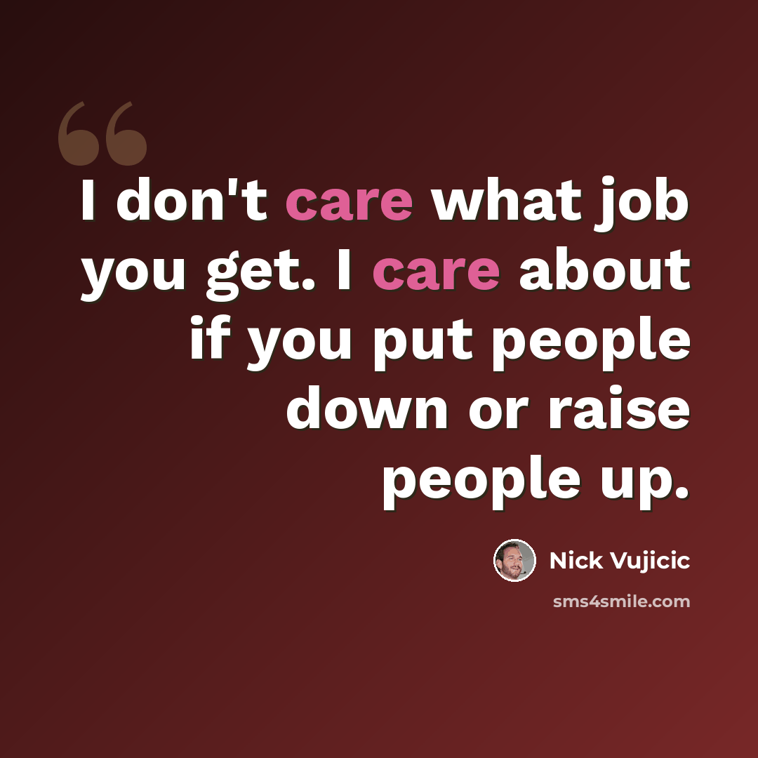 “I don't care what job you get. I care about if you put people down or raise people up.” quote by Nick Vujicic
