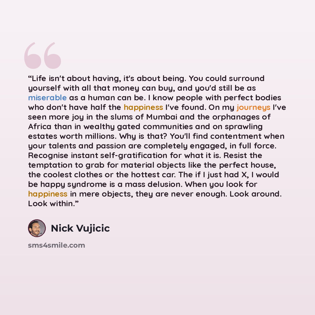 “Life isn't about having, it's about being. You could surround yourself with all that money can buy, and you'd still be as miserable as a human can be. I know people with perfect bodies who don't have half the happiness I've found. On my journeys I've seen more joy in the slums of Mumbai and the…” quote by Nick Vujicic