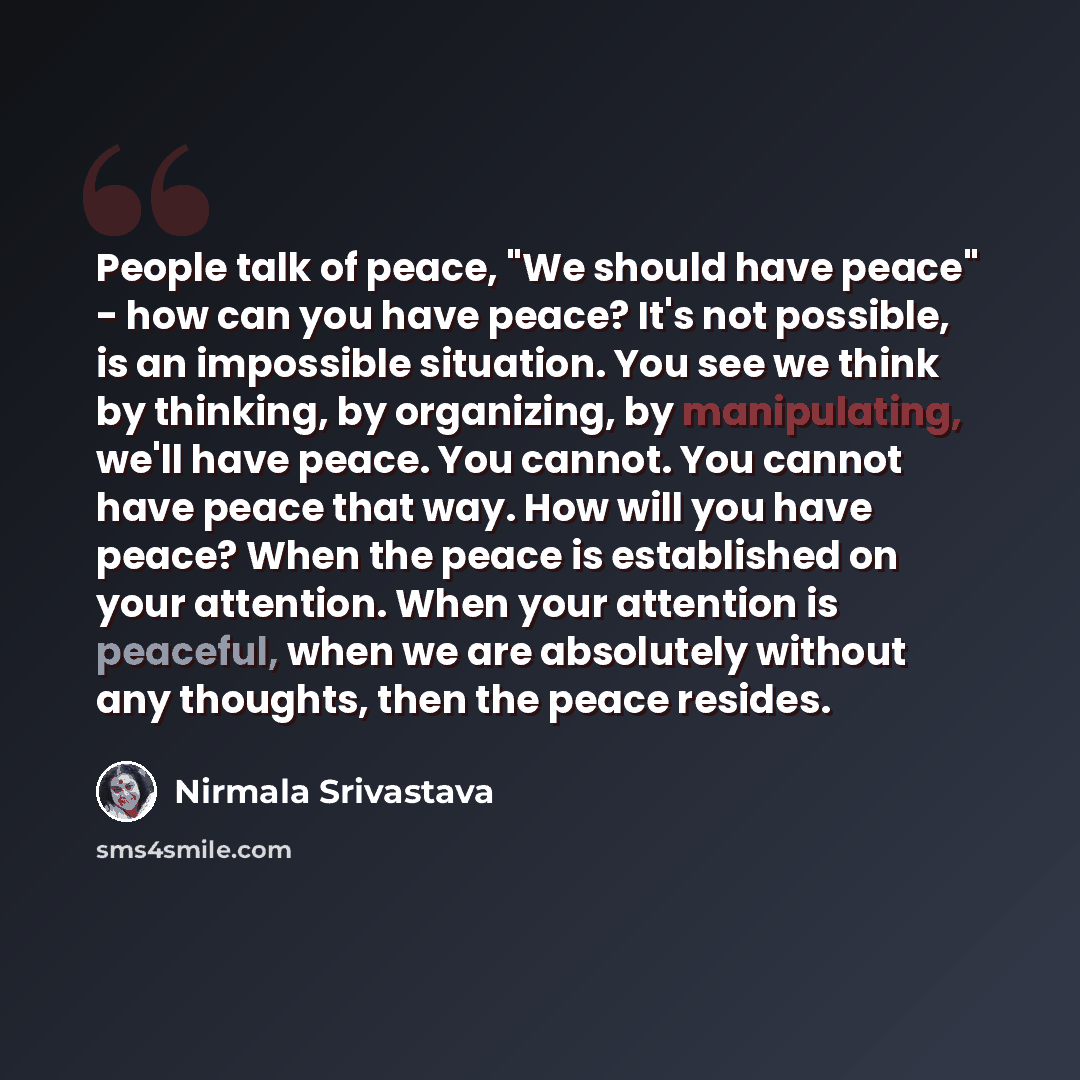 “People talk of peace, "We should have peace" - how can you have peace? It's not possible, is an impossible situation. You see we think by thinking, by organizing, by manipulating, we'll have peace. You cannot. You cannot have peace that way. How will you have peace? When the peace is established…” quote by Nirmala Srivastava