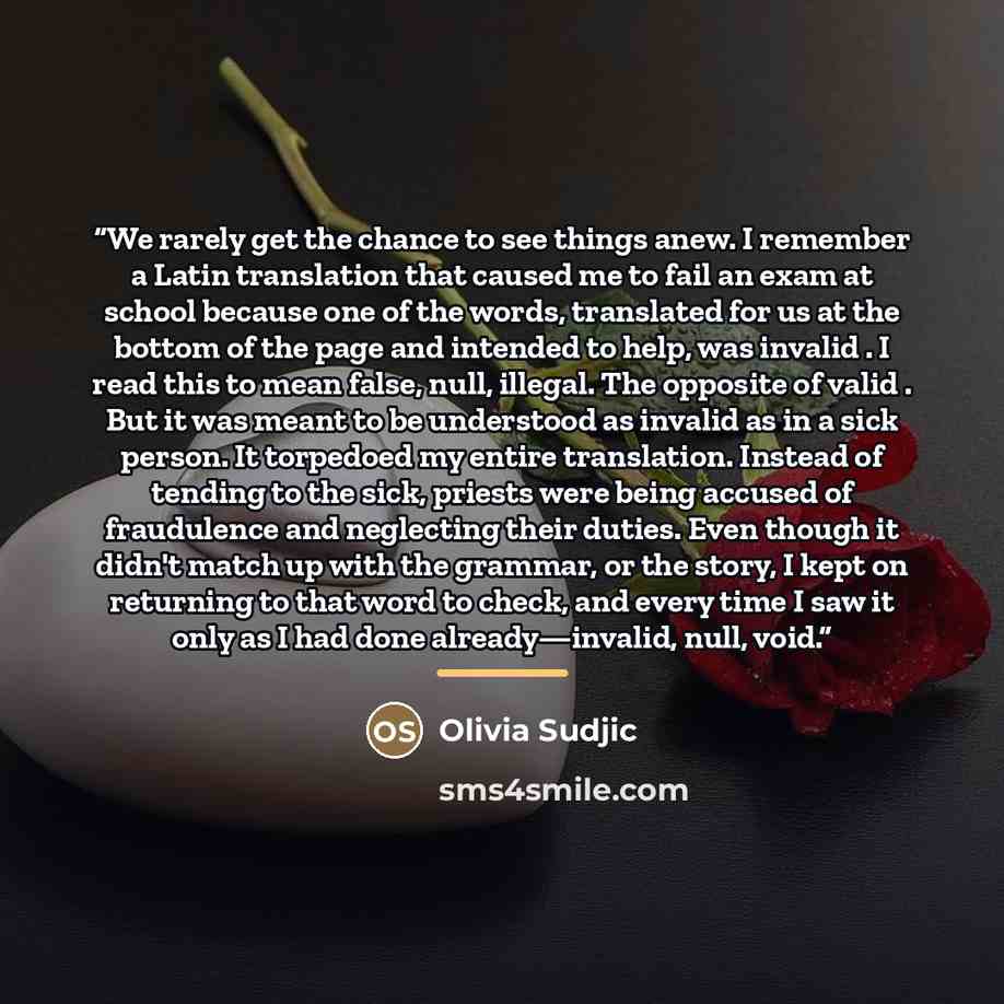 “We rarely get the chance to see things anew. I remember a Latin translation that caused me to fail an exam at school because one of the words, translated for us at the bottom of the page and intended to help, was invalid . I read this to mean false, null, illegal. The opposite of valid . But it…” quote by Olivia Sudjic