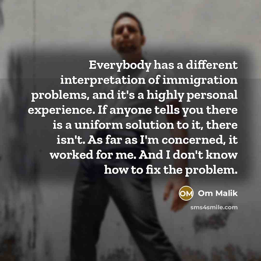“Everybody has a different interpretation of immigration problems, and it's a highly personal experience. If anyone tells you there is a uniform solution to it, there isn't. As far as I'm concerned, it worked for me. And I don't know how to fix the problem.” quote by Om Malik