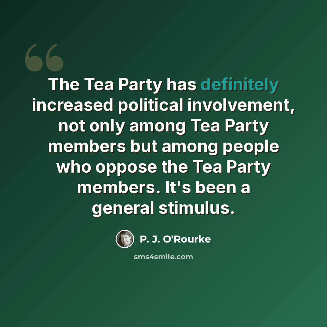 “The Tea Party has definitely increased political involvement, not only among Tea Party members but among people who oppose the Tea Party members. It's been a general stimulus.” quote by P. J. O'Rourke