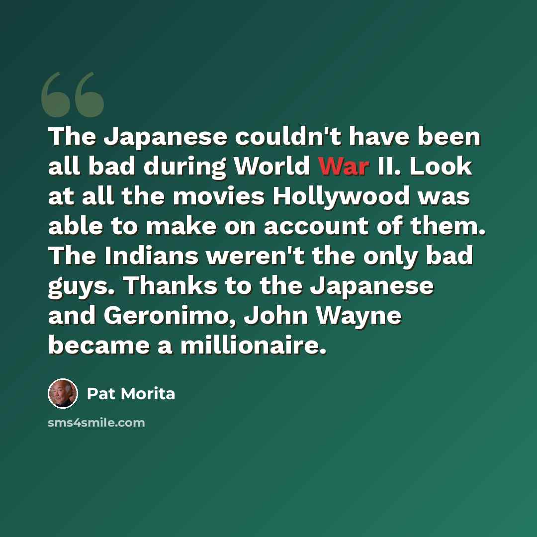 “The Japanese couldn't have been all bad during World War II. Look at all the movies Hollywood was able to make on account of them. The Indians weren't the only bad guys. Thanks to the Japanese and Geronimo, John Wayne became a millionaire.” quote by Pat Morita