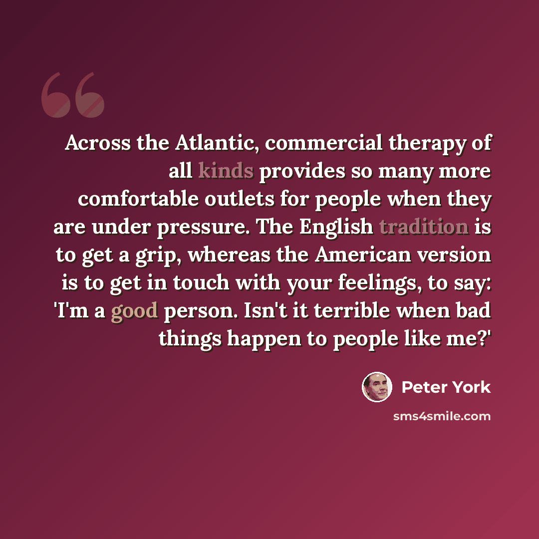 “Across the Atlantic, commercial therapy of all kinds provides so many more comfortable outlets for people when they are under pressure. The English tradition is to get a grip, whereas the American version is to get in touch with your feelings, to say: 'I'm a good person. Isn't it terrible when bad…” quote by Peter York