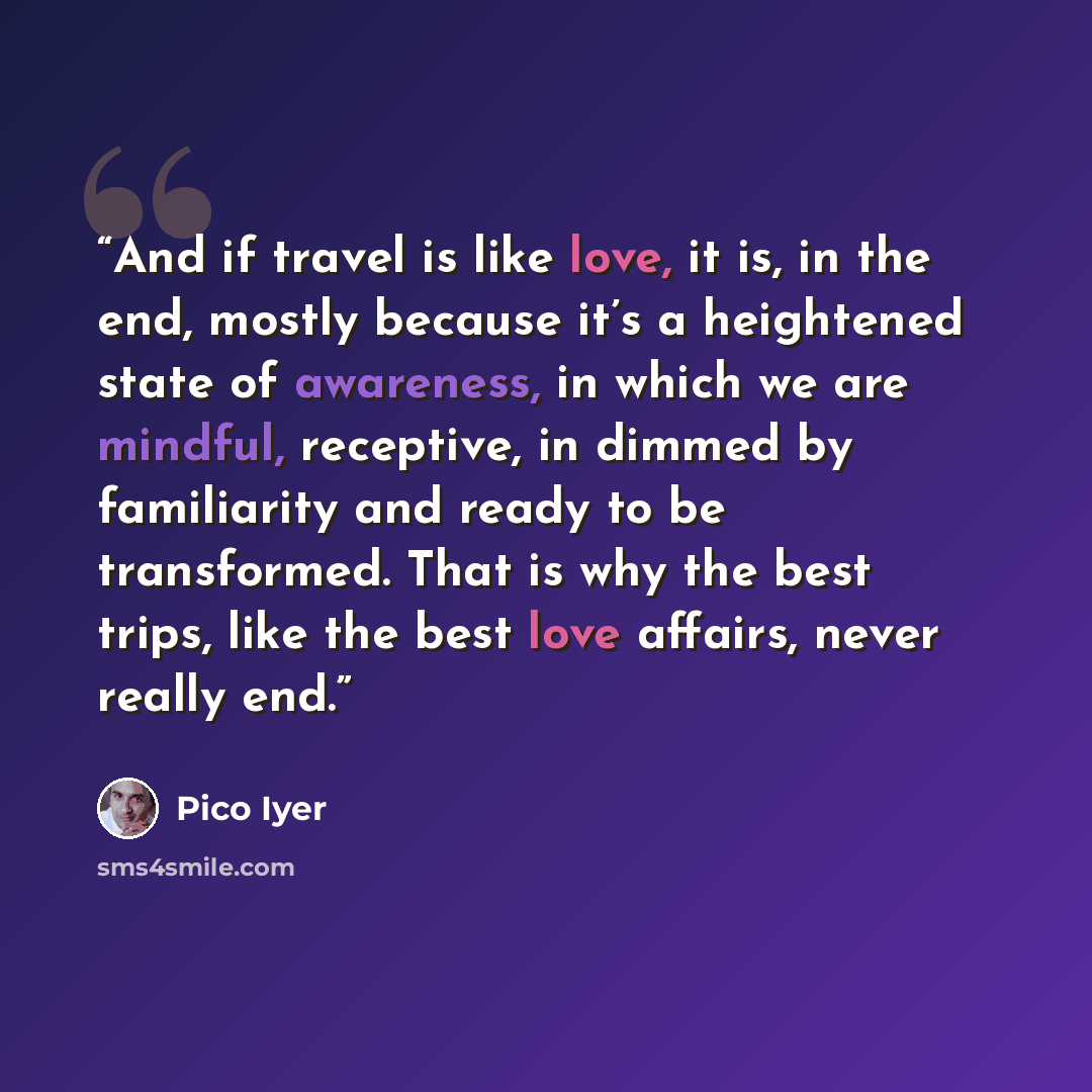 “And if travel is like love, it is, in the end, mostly because it’s a heightened state of awareness, in which we are mindful, receptive, in dimmed by familiarity and ready to be transformed. That is why the best trips, like the best love affairs, never really end.” quote by Pico Iyer