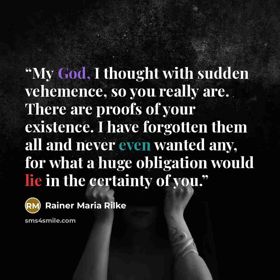 “My God, I thought with sudden vehemence, so you really are. There are proofs of your existence. I have forgotten them all and never even wanted any, for what a huge obligation would lie in the certainty of you.” quote by Rainer Maria Rilke