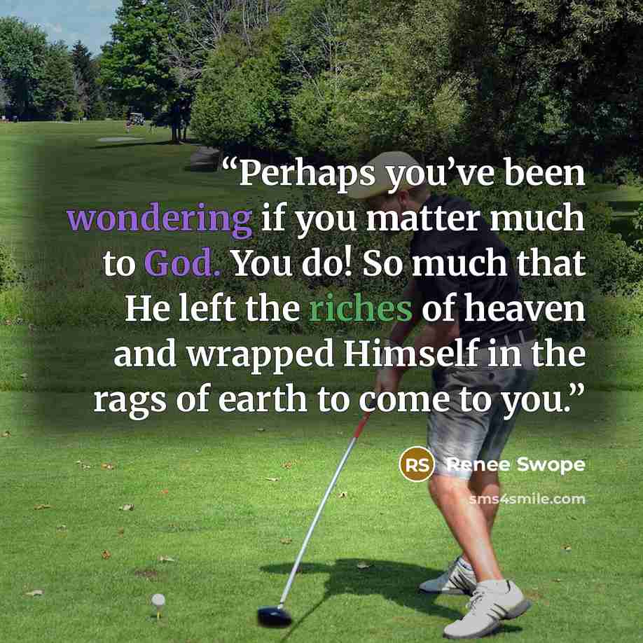 “Perhaps you’ve been wondering if you matter much to God. You do! So much that He left the riches of heaven and wrapped Himself in the rags of earth to come to you.” quote by Renee Swope