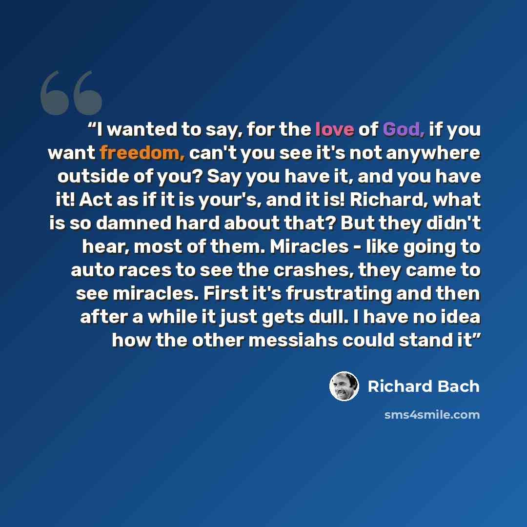 “I wanted to say, for the love of God, if you want freedom, can't you see it's not anywhere outside of you? Say you have it, and you have it! Act as if it is your's, and it is! Richard, what is so damned hard about that? But they didn't hear, most of them. Miracles - like going to auto races to see…” quote by Richard Bach