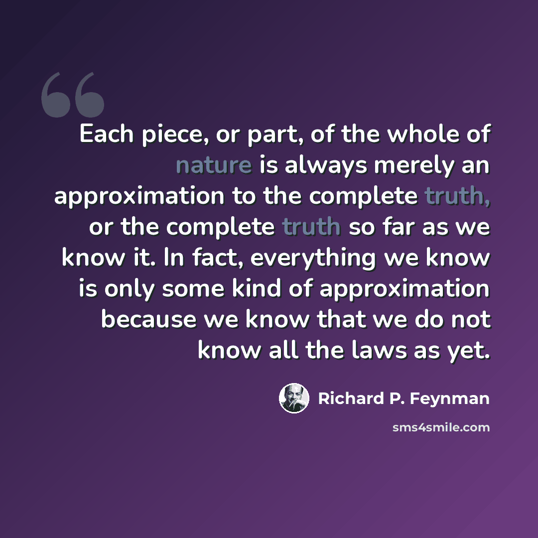“Each piece, or part, of the whole of nature is always merely an approximation to the complete truth, or the complete truth so far as we know it. In fact, everything we know is only some kind of approximation because we know that we do not know all the laws as yet.” quote by Richard P. Feynman