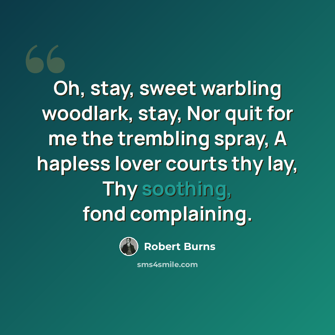 “Oh, stay, sweet warbling woodlark, stay, Nor quit for me the trembling spray, A hapless lover courts thy lay, Thy soothing, fond complaining.” quote by Robert Burns