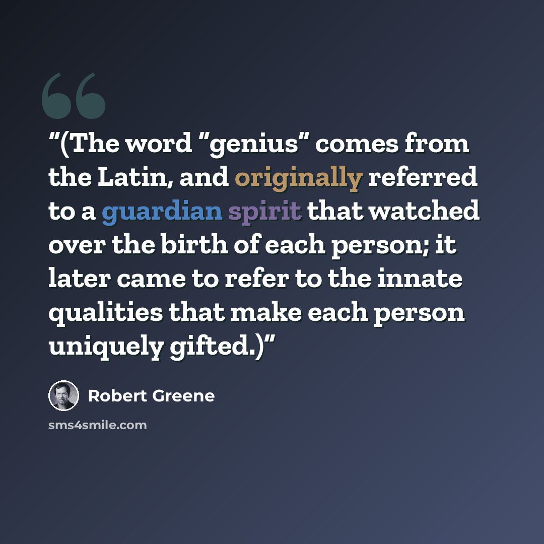 “(The word “genius” comes from the Latin, and originally referred to a guardian spirit that watched over the birth of each person; it later came to refer to the innate qualities that make each person uniquely gifted.)” quote by Robert Greene