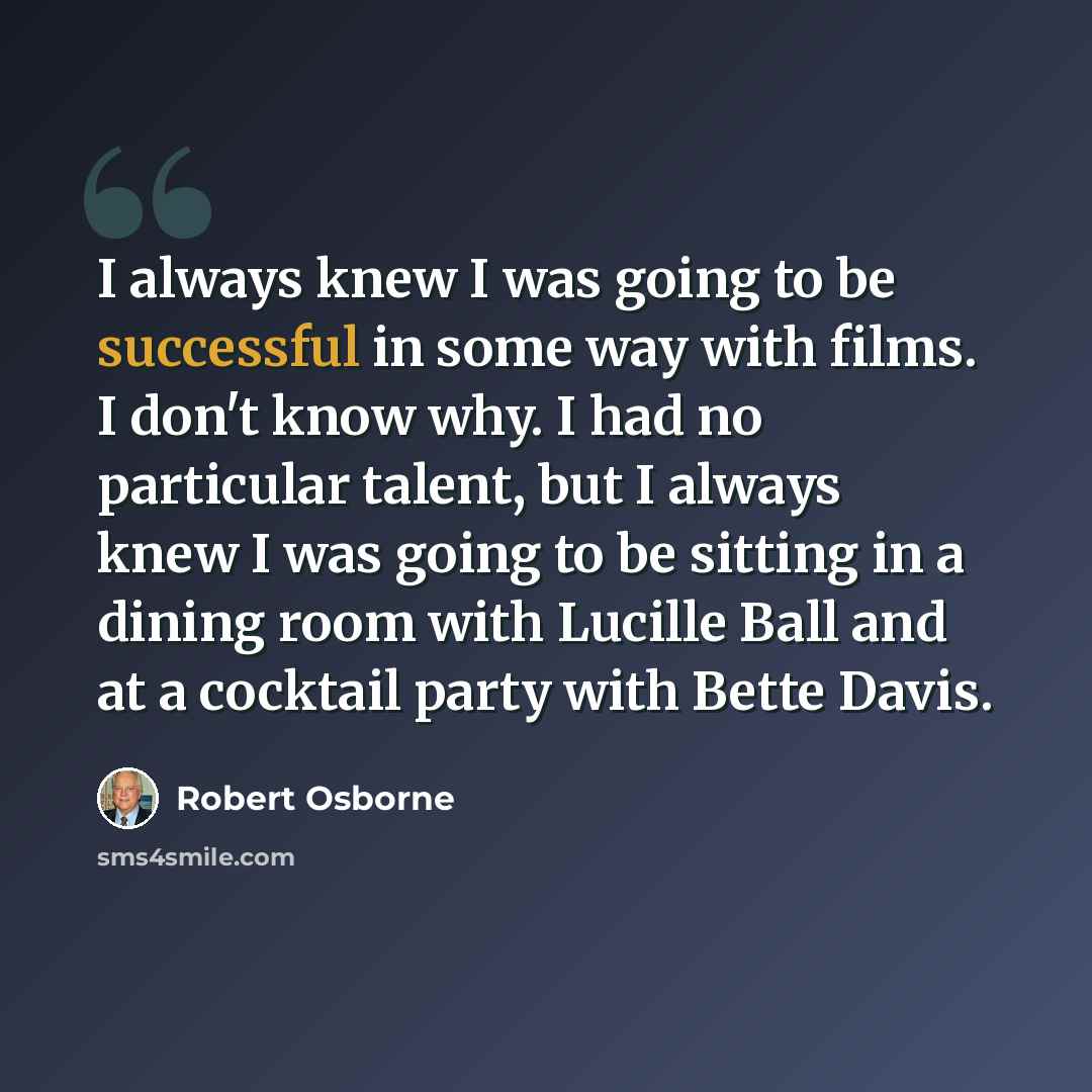 “I always knew I was going to be successful in some way with films. I don't know why. I had no particular talent, but I always knew I was going to be sitting in a dining room with Lucille Ball and at a cocktail party with Bette Davis.” quote by Robert Osborne