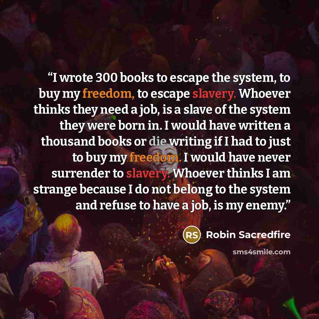 “I wrote 300 books to escape the system, to buy my freedom, to escape slavery. Whoever thinks they need a job, is a slave of the system they were born in. I would have written a thousand books or die writing if I had to just to buy my freedom. I would have never surrender to slavery. Whoever thinks…” quote by Robin Sacredfire
