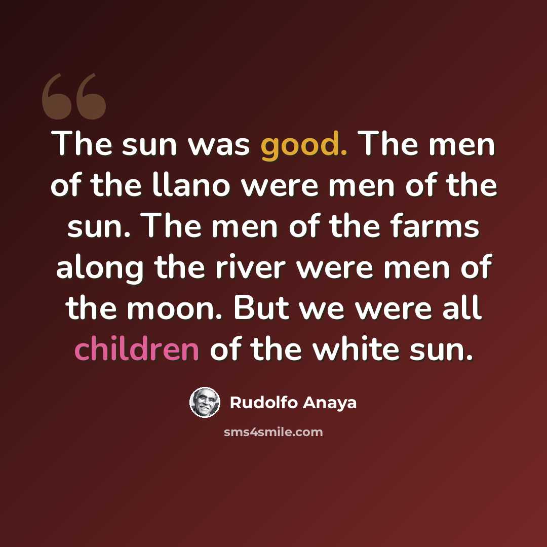 “The sun was good. The men of the llano were men of the sun. The men of the farms along the river were men of the moon. But we were all children of the white sun.” quote by Rudolfo Anaya