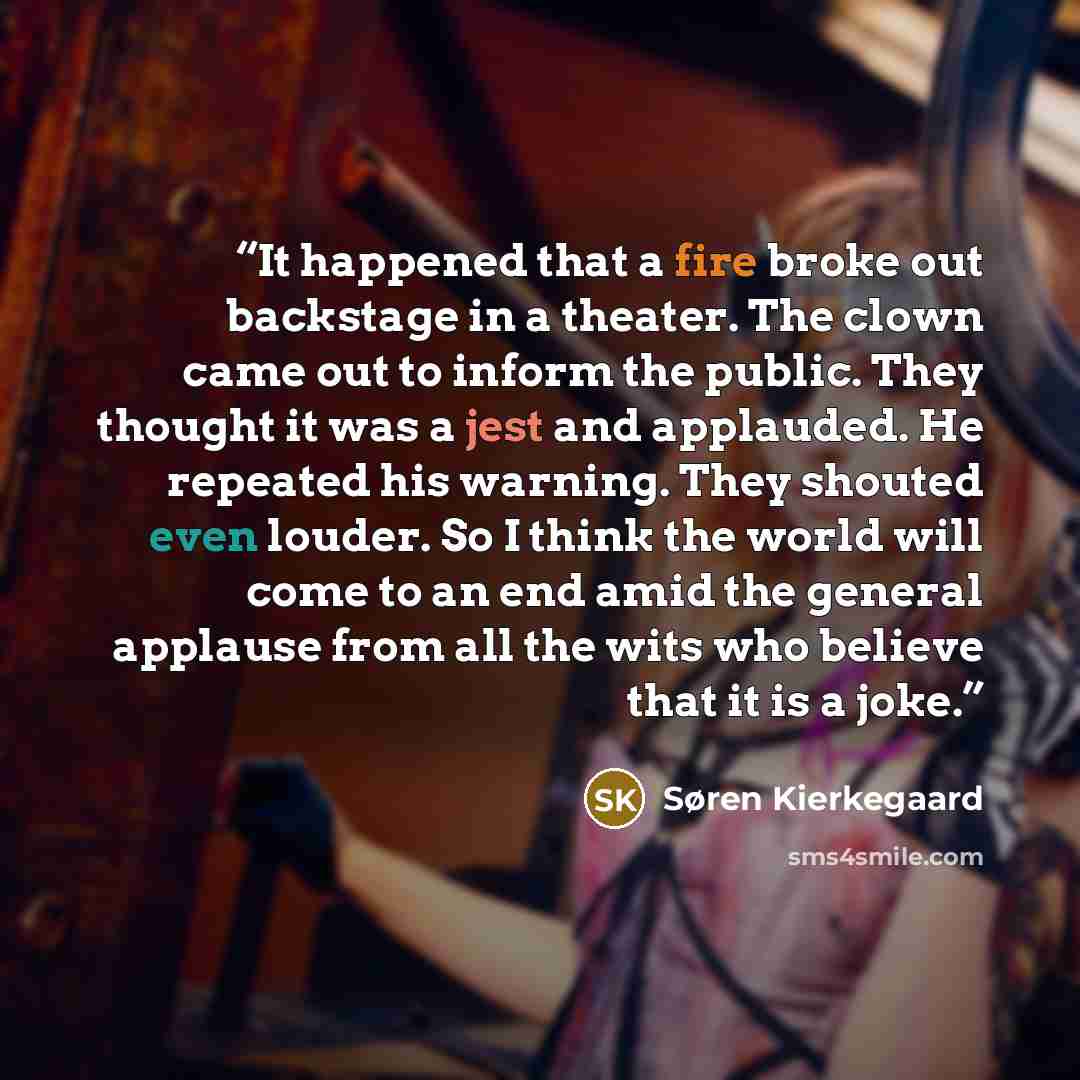 “It happened that a fire broke out backstage in a theater. The clown came out to inform the public. They thought it was a jest and applauded. He repeated his warning. They shouted even louder. So I think the world will come to an end amid the general applause from all the wits who believe that it…” quote by Søren Kierkegaard