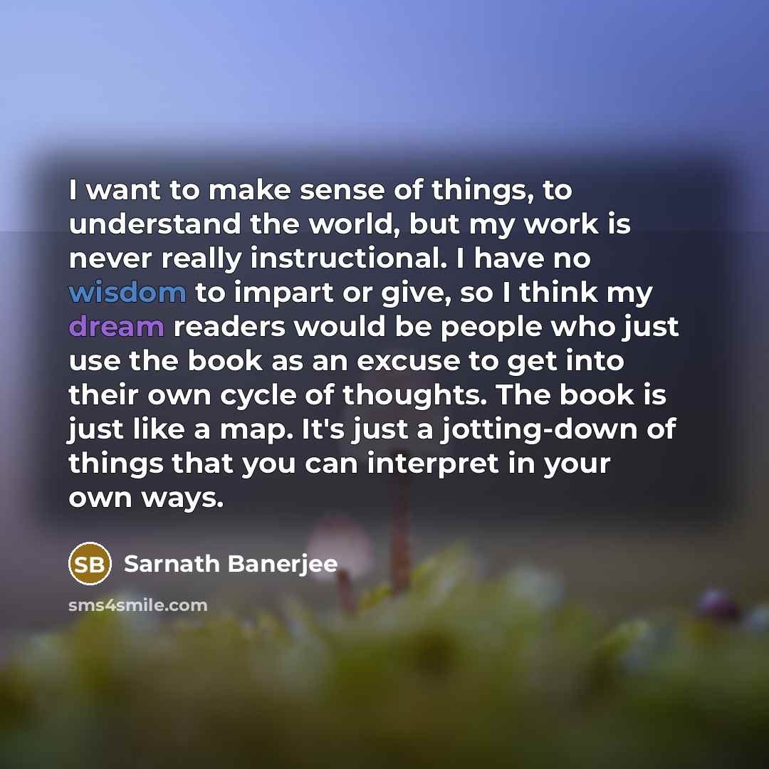 “I want to make sense of things, to understand the world, but my work is never really instructional. I have no wisdom to impart or give, so I think my dream readers would be people who just use the book as an excuse to get into their own cycle of thoughts. The book is just like a map. It's just a…” quote by Sarnath Banerjee