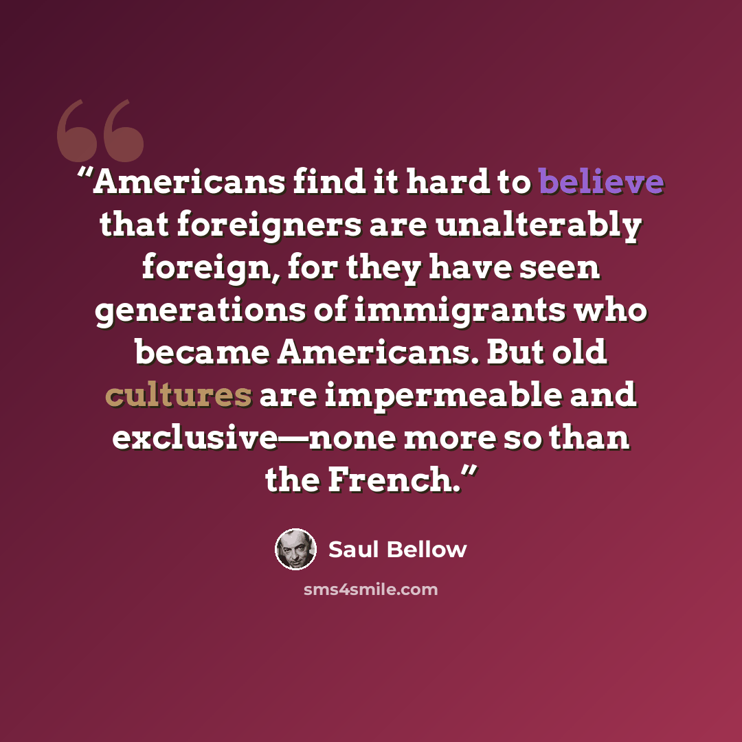 “Americans find it hard to believe that foreigners are unalterably foreign, for they have seen generations of immigrants who became Americans. But old cultures are impermeable and exclusive—none more so than the French.” quote by Saul Bellow