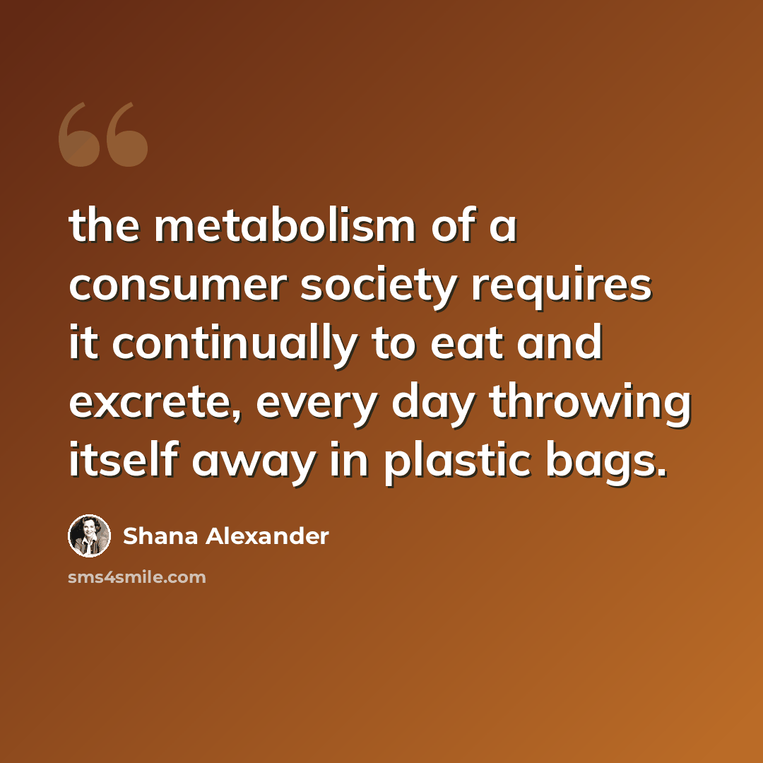 “the metabolism of a consumer society requires it continually to eat and excrete, every day throwing itself away in plastic bags.” quote by Shana Alexander