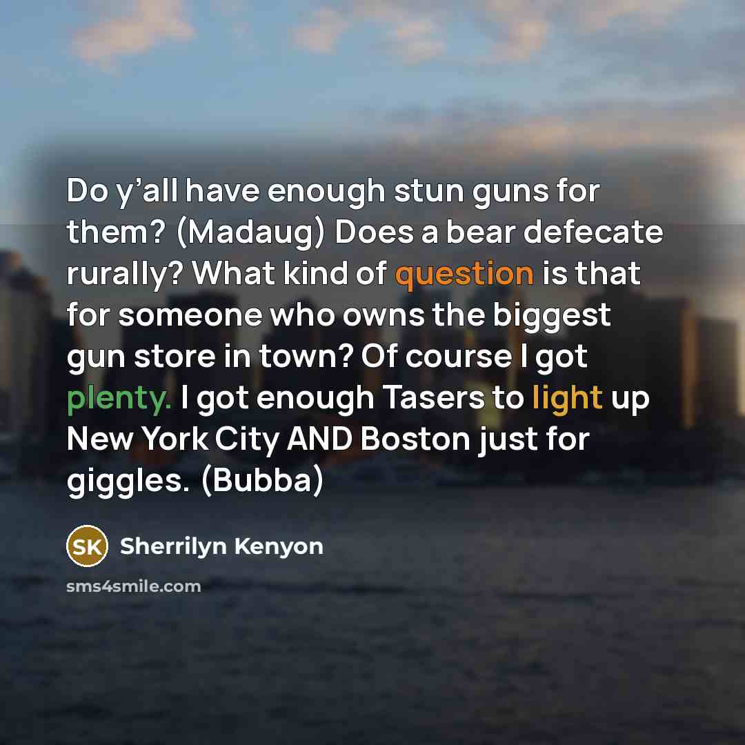 “Do y’all have enough stun guns for them? (Madaug) Does a bear defecate rurally? What kind of question is that for someone who owns the biggest gun store in town? Of course I got plenty. I got enough Tasers to light up New York City AND Boston just for giggles. (Bubba)” quote by Sherrilyn Kenyon