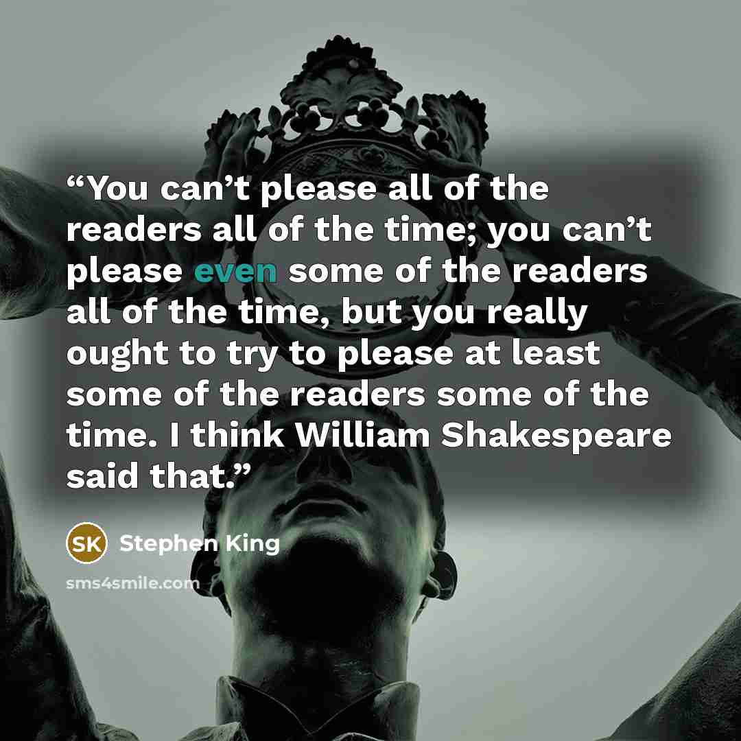 “You can’t please all of the readers all of the time; you can’t please even some of the readers all of the time, but you really ought to try to please at least some of the readers some of the time. I think William Shakespeare said that.” quote by Stephen King