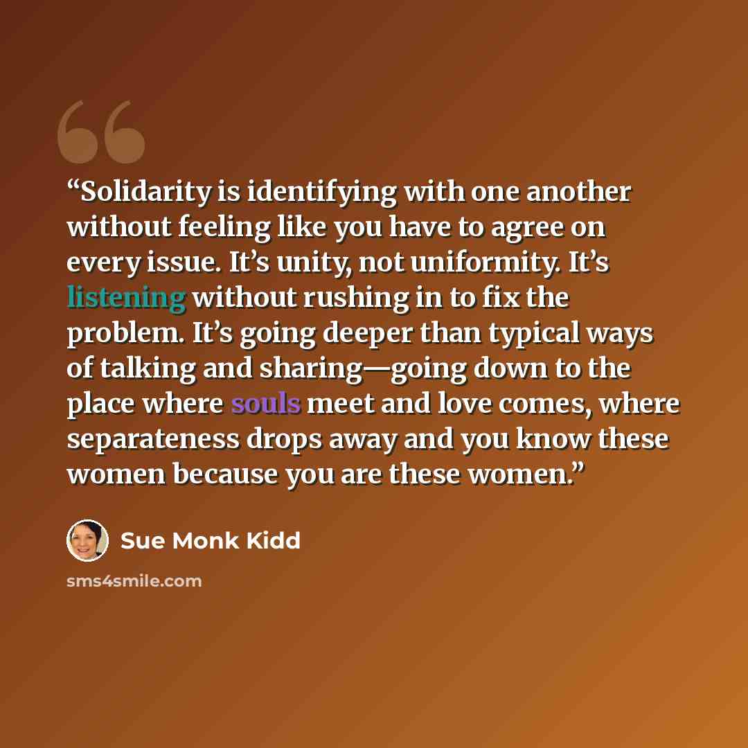 “Solidarity is identifying with one another without feeling like you have to agree on every issue. It’s unity, not uniformity. It’s listening without rushing in to fix the problem. It’s going deeper than typical ways of talking and sharing—going down to the place where souls meet and love comes…” quote by Sue Monk Kidd