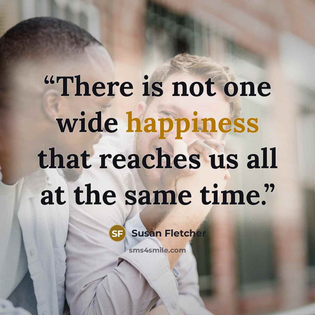 “There is not one wide happiness that reaches us all at the same time.” quote by Susan Fletcher