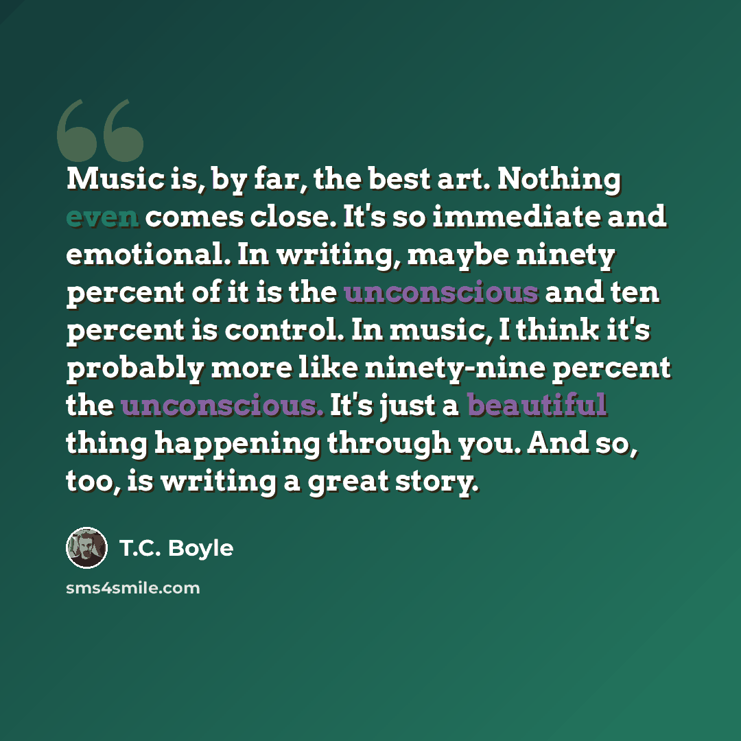 “Music is, by far, the best art. Nothing even comes close. It's so immediate and emotional. In writing, maybe ninety percent of it is the unconscious and ten percent is control. In music, I think it's probably more like ninety-nine percent the unconscious. It's just a beautiful thing happening…” quote by T.C. Boyle