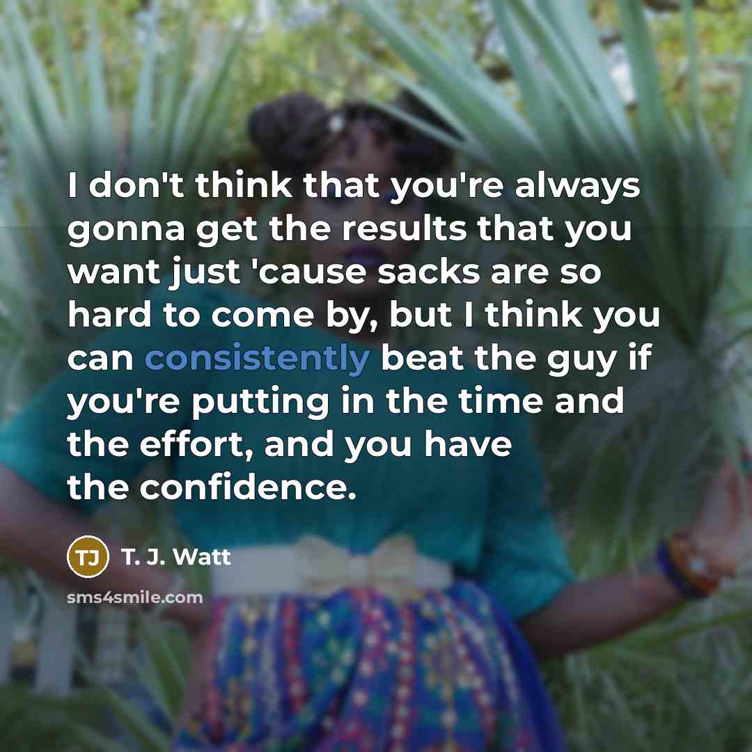“I don't think that you're always gonna get the results that you want just 'cause sacks are so hard to come by, but I think you can consistently beat the guy if you're putting in the time and the effort, and you have the confidence.” quote by T. J. Watt