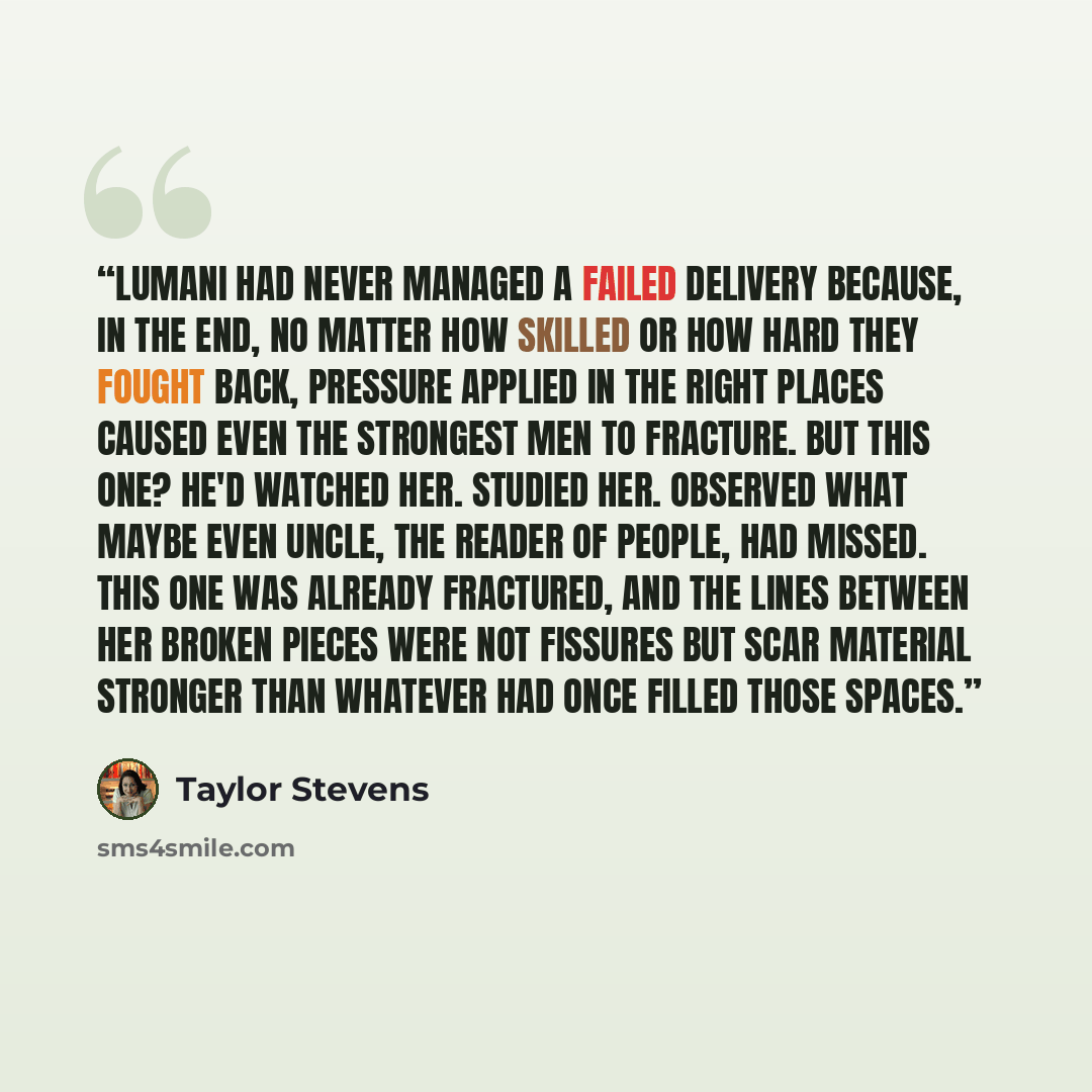 “Lumani had never managed a failed delivery because, in the end, no matter how skilled or how hard they fought back, pressure applied in the right places caused even the strongest men to fracture. But this one? He'd watched her. Studied her. Observed what maybe even Uncle, the reader of people, had…” quote by Taylor Stevens