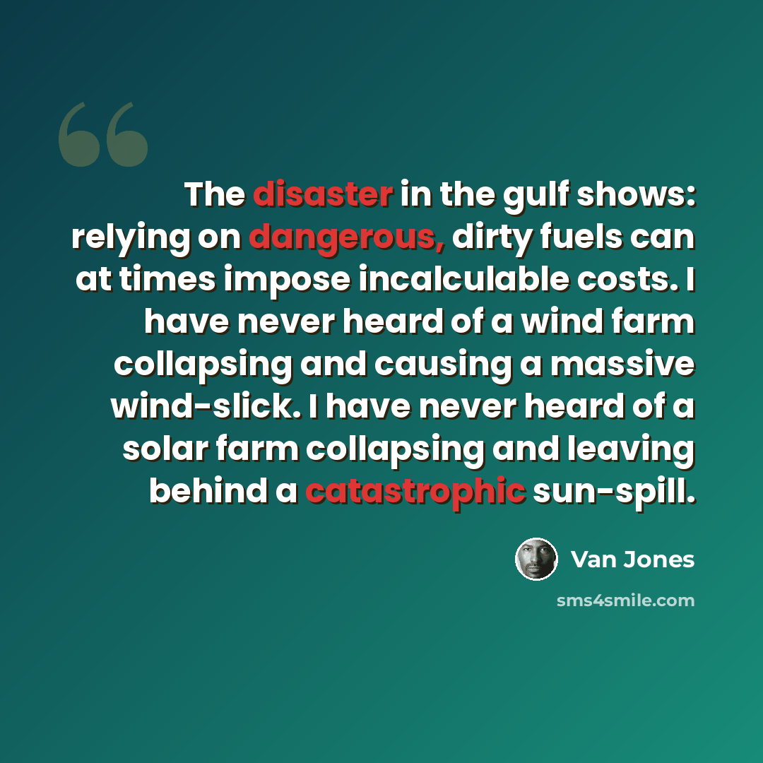 “The disaster in the gulf shows: relying on dangerous, dirty fuels can at times impose incalculable costs. I have never heard of a wind farm collapsing and causing a massive wind-slick. I have never heard of a solar farm collapsing and leaving behind a catastrophic sun-spill.” quote by Van Jones