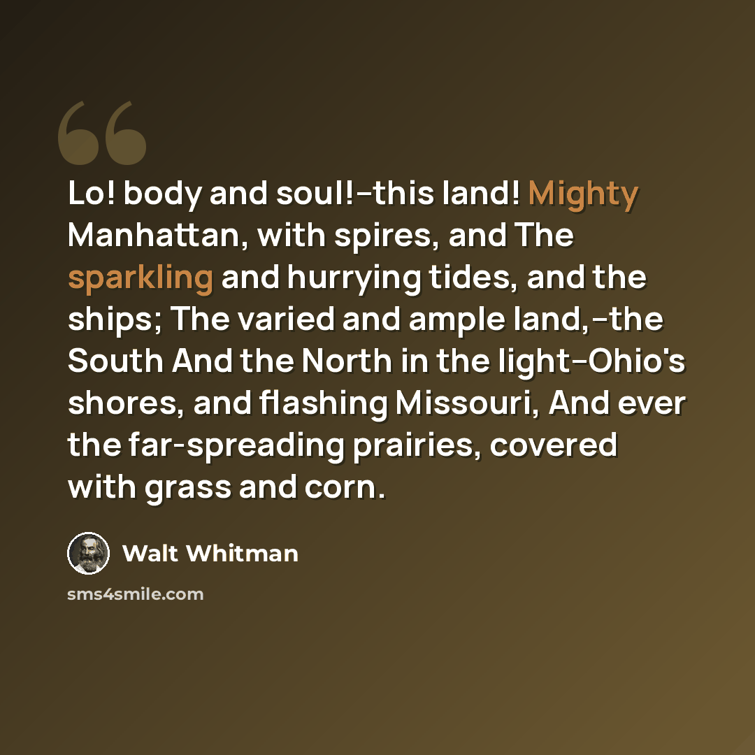 “Lo! body and soul!--this land! Mighty Manhattan, with spires, and The sparkling and hurrying tides, and the ships; The varied and ample land,--the South And the North in the light--Ohio's shores, and flashing Missouri, And ever the far-spreading prairies, covered with grass and corn.” quote by Walt Whitman