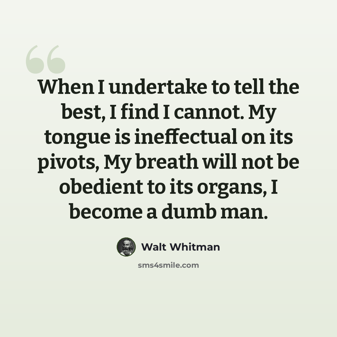 “When I undertake to tell the best, I find I cannot. My tongue is ineffectual on its pivots, My breath will not be obedient to its organs, I become a dumb man.” quote by Walt Whitman