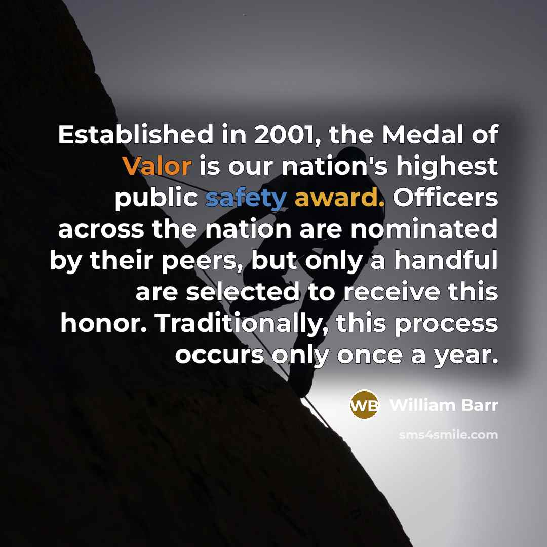 “Established in 2001, the Medal of Valor is our nation's highest public safety award. Officers across the nation are nominated by their peers, but only a handful are selected to receive this honor. Traditionally, this process occurs only once a year.” quote by William Barr