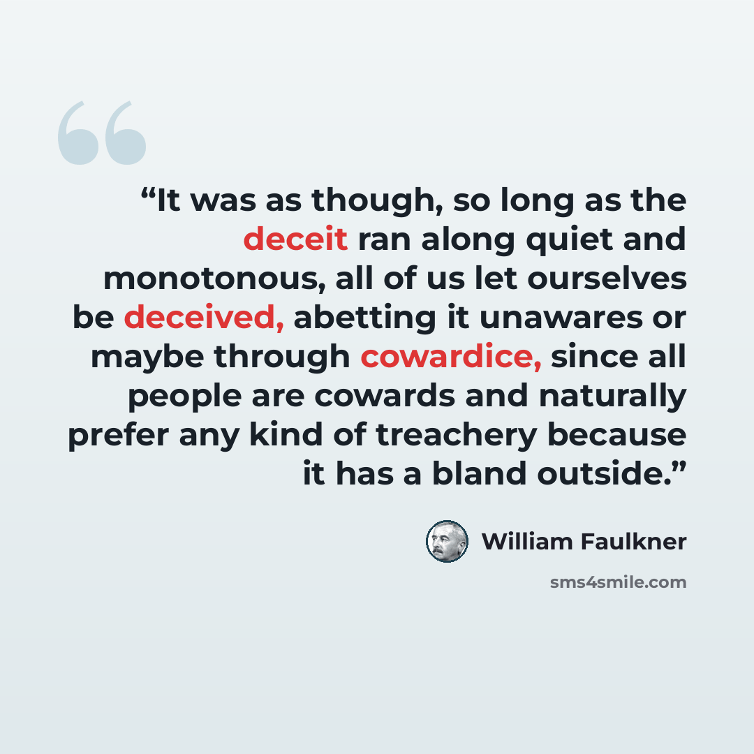 “It was as though, so long as the deceit ran along quiet and monotonous, all of us let ourselves be deceived, abetting it unawares or maybe through cowardice, since all people are cowards and naturally prefer any kind of treachery because it has a bland outside.” quote by William Faulkner