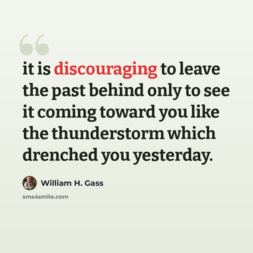 “it is discouraging to leave the past behind only to see it coming toward you like the thunderstorm which drenched you yesterday.” quote by William H. Gass