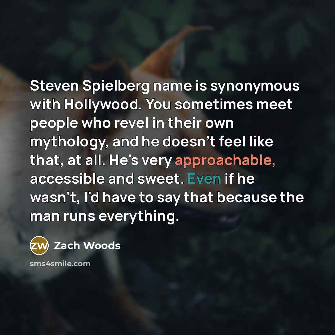 “Steven Spielberg name is synonymous with Hollywood. You sometimes meet people who revel in their own mythology, and he doesn't feel like that, at all. He's very approachable, accessible and sweet. Even if he wasn't, I'd have to say that because the man runs everything.” quote by Zach Woods