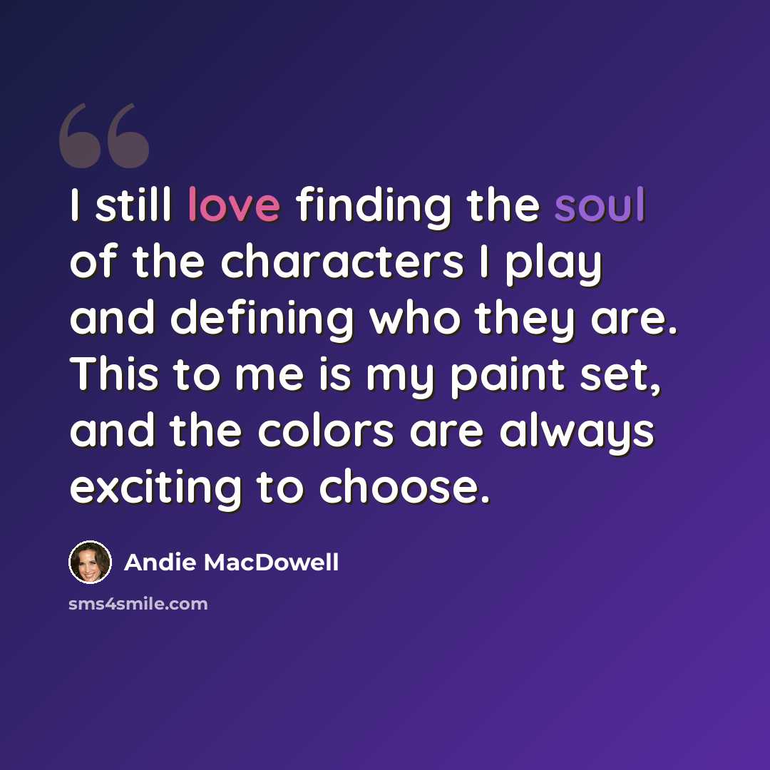 “I still love finding the soul of the characters I play and defining who they are. This to me is my paint set, and the colors are always exciting to choose.” quote by Andie MacDowell