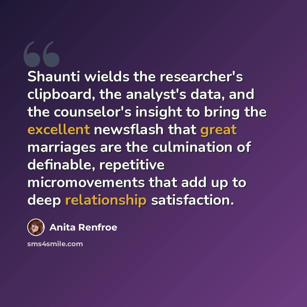 “Shaunti wields the researcher's clipboard, the analyst's data, and the counselor's insight to bring the excellent newsflash that great marriages are the culmination of definable, repetitive micromovements that add up to deep relationship satisfaction.” quote by Anita Renfroe