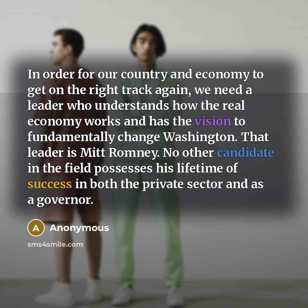 “In order for our country and economy to get on the right track again, we need a leader who understands how the real economy works and has the vision to fundamentally change Washington. That leader is Mitt Romney. No other candidate in the field possesses his lifetime of success in both the private…” quote by Anonymous
