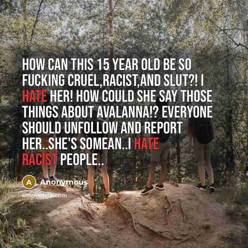 “HOW CAN THIS 15 YEAR OLD BE SO FUCKING CRUEL,RACIST,AND SLUT?! I hate her! How could she say those things about Avalanna!? Everyone should unfollow and report her..She's somean..I hate racist people..” quote by Anonymous
