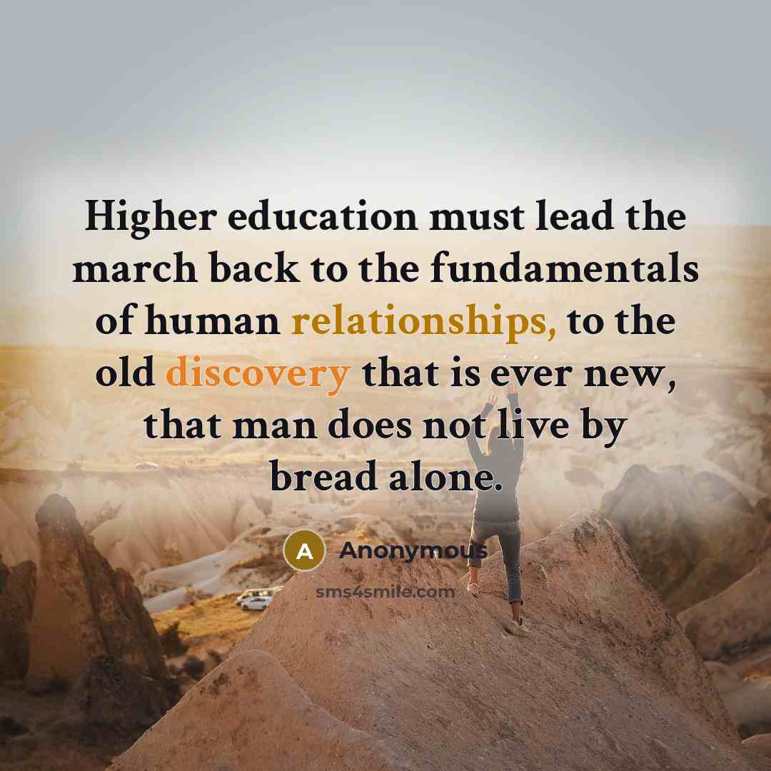 “Higher education must lead the march back to the fundamentals of human relationships, to the old discovery that is ever new, that man does not live by bread alone.” quote by Anonymous