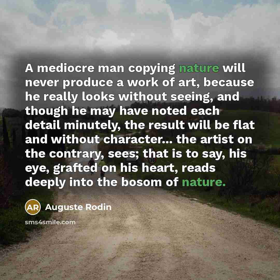“A mediocre man copying nature will never produce a work of art, because he really looks without seeing, and though he may have noted each detail minutely, the result will be flat and without character... the artist on the contrary, sees; that is to say, his eye, grafted on his heart, reads deeply…” quote by Auguste Rodin