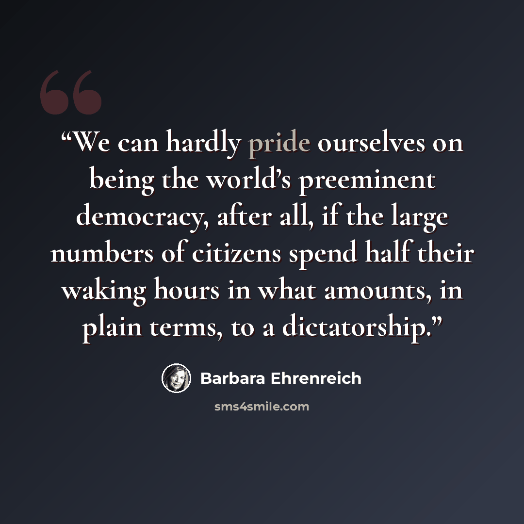 “We can hardly pride ourselves on being the world’s preeminent democracy, after all, if the large numbers of citizens spend half their waking hours in what amounts, in plain terms, to a dictatorship.” quote by Barbara Ehrenreich