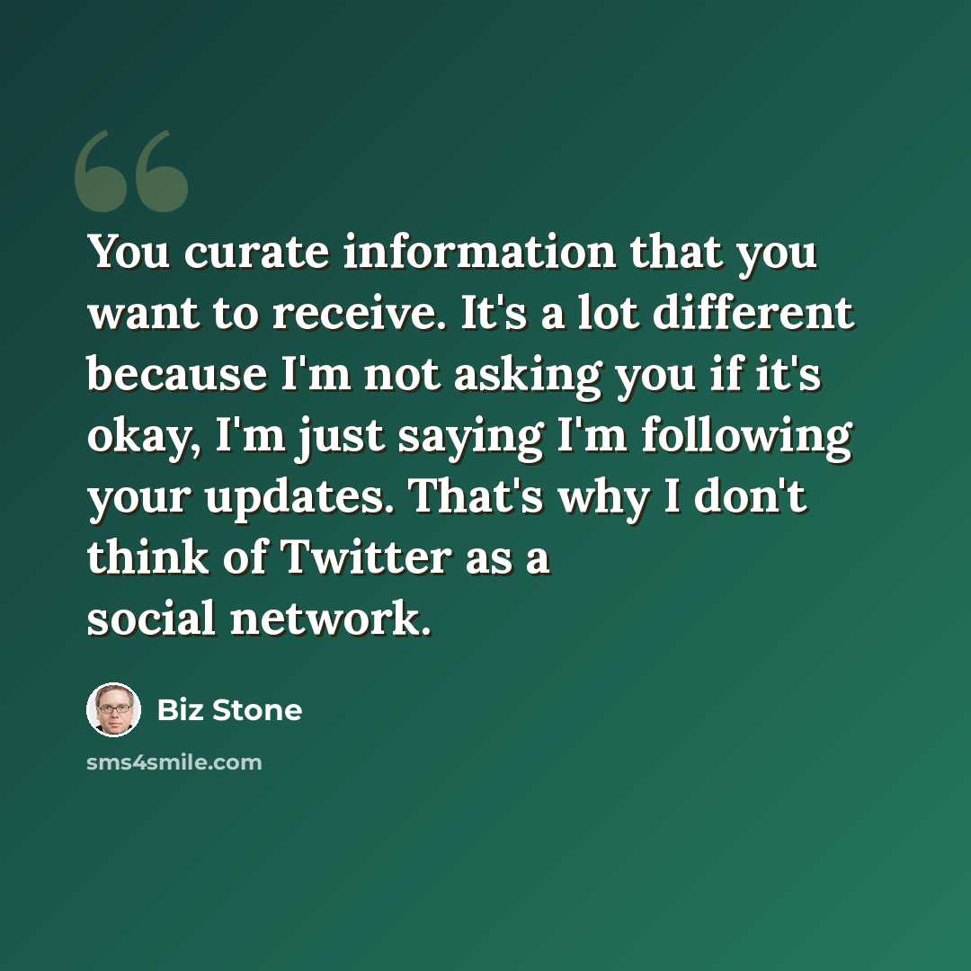 “You curate information that you want to receive. It's a lot different because I'm not asking you if it's okay, I'm just saying I'm following your updates. That's why I don't think of Twitter as a social network.” quote by Biz Stone