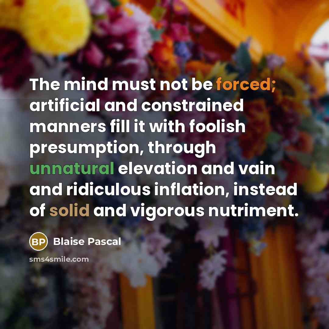 “The mind must not be forced; artificial and constrained manners fill it with foolish presumption, through unnatural elevation and vain and ridiculous inflation, instead of solid and vigorous nutriment.” quote by Blaise Pascal