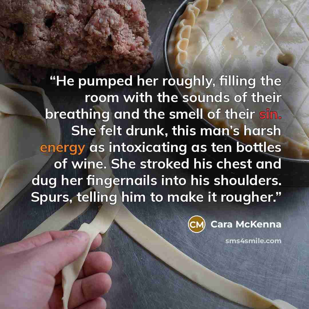 “He pumped her roughly, filling the room with the sounds of their breathing and the smell of their sin. She felt drunk, this man’s harsh energy as intoxicating as ten bottles of wine. She stroked his chest and dug her fingernails into his shoulders. Spurs, telling him to make it rougher.” quote by Cara McKenna