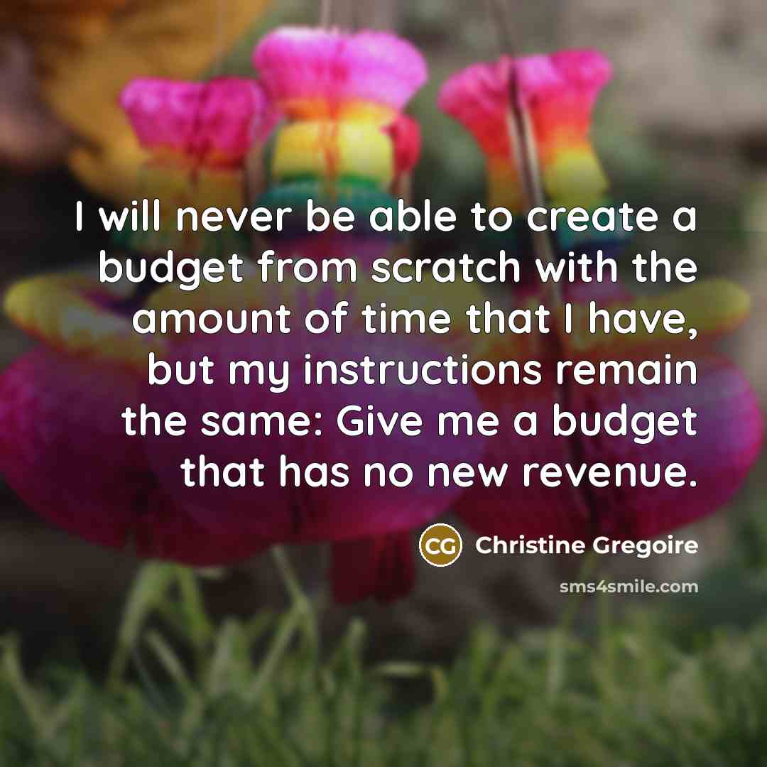 “I will never be able to create a budget from scratch with the amount of time that I have, but my instructions remain the same: Give me a budget that has no new revenue.” quote by Christine Gregoire