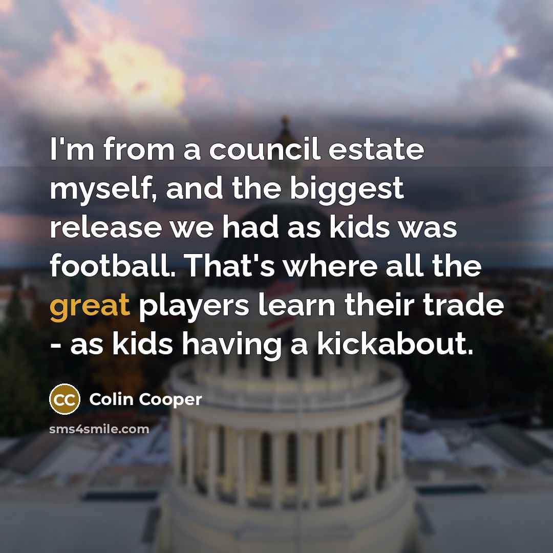 “I'm from a council estate myself, and the biggest release we had as kids was football. That's where all the great players learn their trade - as kids having a kickabout.” quote by Colin Cooper