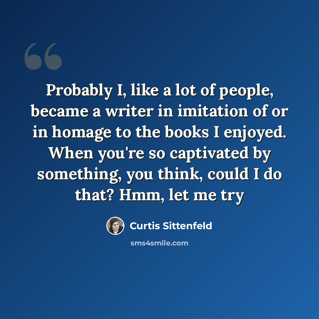 “Probably I, like a lot of people, became a writer in imitation of or in homage to the books I enjoyed. When you're so captivated by something, you think, could I do that? Hmm, let me try” quote by Curtis Sittenfeld