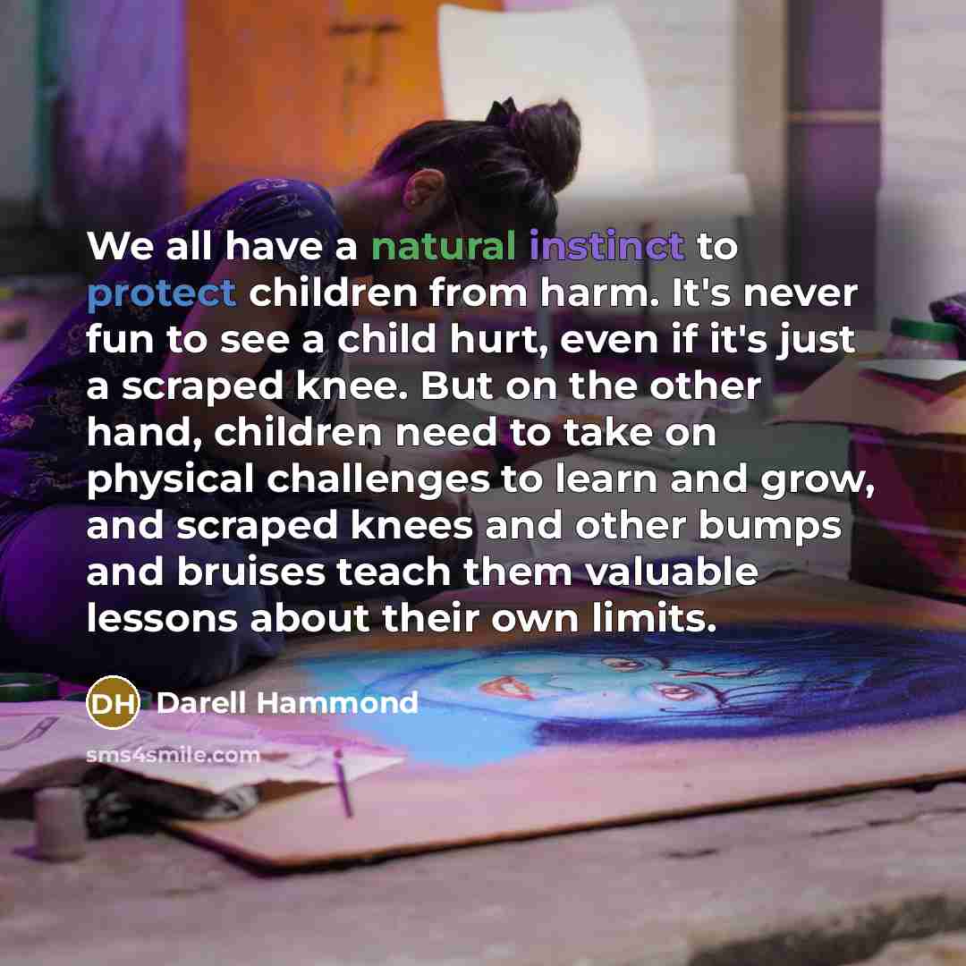 “We all have a natural instinct to protect children from harm. It's never fun to see a child hurt, even if it's just a scraped knee. But on the other hand, children need to take on physical challenges to learn and grow, and scraped knees and other bumps and bruises teach them valuable lessons about…” quote by Darell Hammond